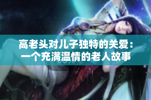 高老头对儿子独特的关爱：一个充满温情的老人故事
