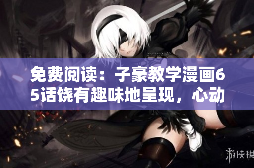 免费阅读：子豪教学漫画65话饶有趣味地呈现，心动不如毫无投入