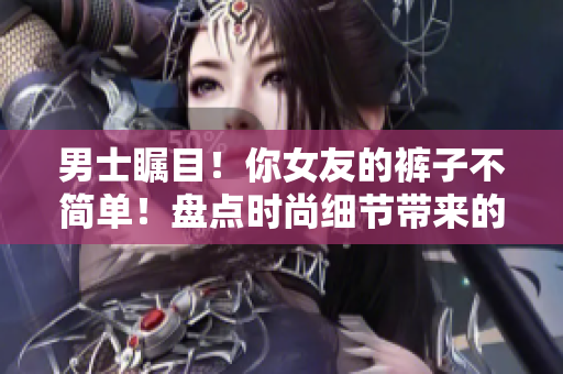 男士瞩目！你女友的裤子不简单！盘点时尚细节带来的不同体验