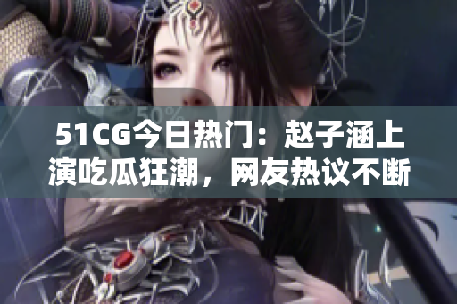 51CG今日热门：赵子涵上演吃瓜狂潮，网友热议不断