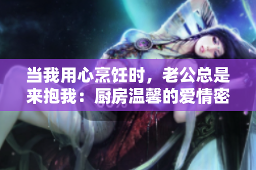 当我用心烹饪时，老公总是来抱我：厨房温馨的爱情密码