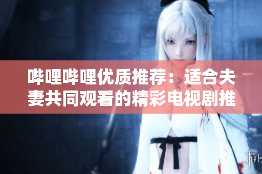 哔哩哔哩优质推荐：适合夫妻共同观看的精彩电视剧推荐