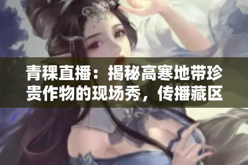青稞直播：揭秘高寒地带珍贵作物的现场秀，传播藏区文化之美