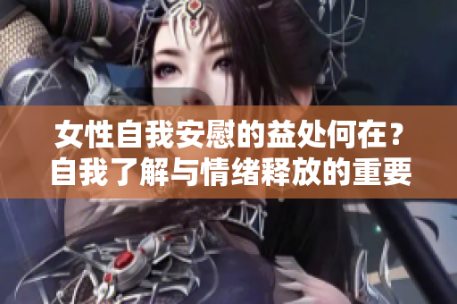 女性自我安慰的益处何在？自我了解与情绪释放的重要性