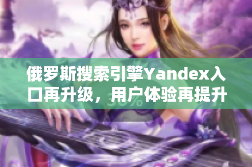 俄罗斯搜索引擎Yandex入口再升级，用户体验再提升