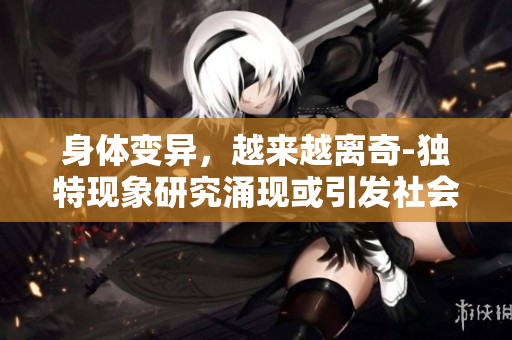 身体变异，越来越离奇-独特现象研究涌现或引发社会关注