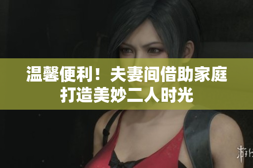 温馨便利！夫妻间借助家庭打造美妙二人时光