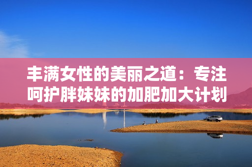 丰满女性的美丽之道：专注呵护胖妹妹的加肥加大计划