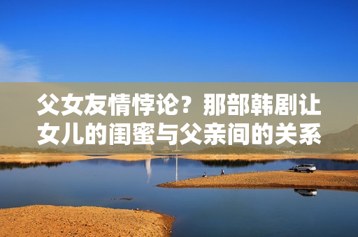 父女友情悖论？那部韩剧让女儿的闺蜜与父亲间的关系陷入纷争？