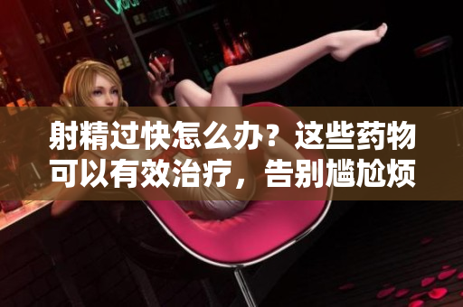 射精过快怎么办？这些药物可以有效治疗，告别尴尬烦恼