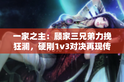 一家之主：顾家三兄弟力挽狂澜，硬刚1v3对决再现传奇