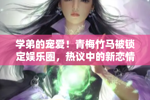 学弟的宠爱！青梅竹马被锁定娱乐圈，热议中的新恋情揭秘