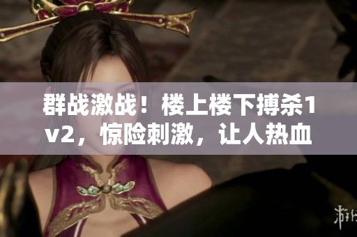 群战激战！楼上楼下搏杀1v2，惊险刺激，让人热血沸腾！