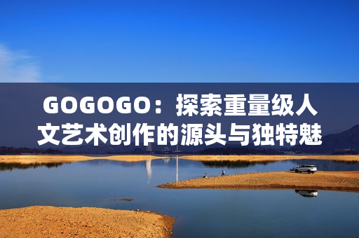 GOGOGO：探索重量级人文艺术创作的源头与独特魅力