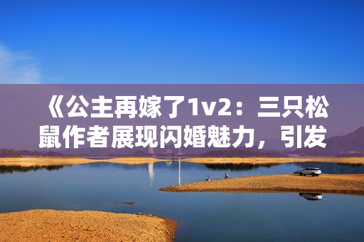 《公主再嫁了1v2：三只松鼠作者展现闪婚魅力，引发热议》