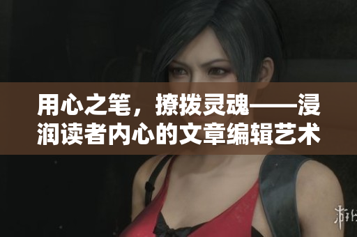 用心之笔，撩拨灵魂——浸润读者内心的文章编辑艺术