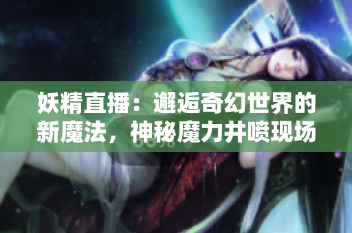 妖精直播：邂逅奇幻世界的新魔法，神秘魔力井喷现场直击！