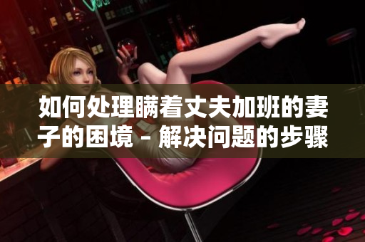 如何处理瞒着丈夫加班的妻子的困境 – 解决问题的步骤及建议