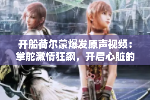 开船荷尔蒙爆发原声视频：掌舵激情狂飙，开启心脏的狂跳时刻