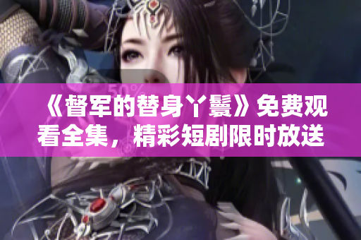 《督军的替身丫鬟》免费观看全集，精彩短剧限时放送！