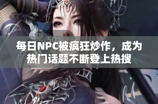 每日NPC被疯狂炒作，成为热门话题不断登上热搜