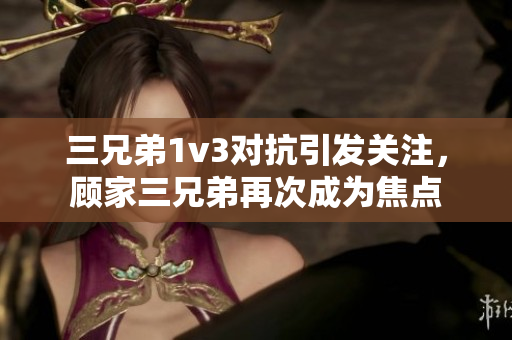 三兄弟1v3对抗引发关注，顾家三兄弟再次成为焦点
