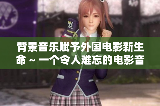 背景音乐赋予外国电影新生命 ~ 一个令人难忘的电影音乐盛宴
