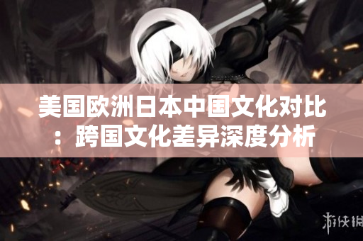 美国欧洲日本中国文化对比：跨国文化差异深度分析
