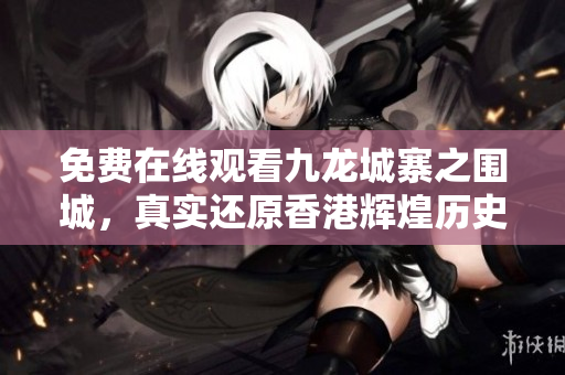 免费在线观看九龙城寨之围城，真实还原香港辉煌历史