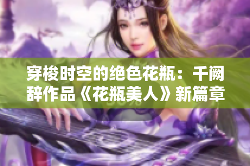 穿梭时空的绝色花瓶：千阙辞作品《花瓶美人》新篇章