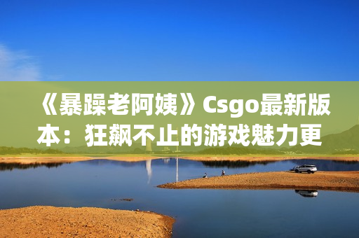 《暴躁老阿姨》Csgo最新版本：狂飙不止的游戏魅力更新