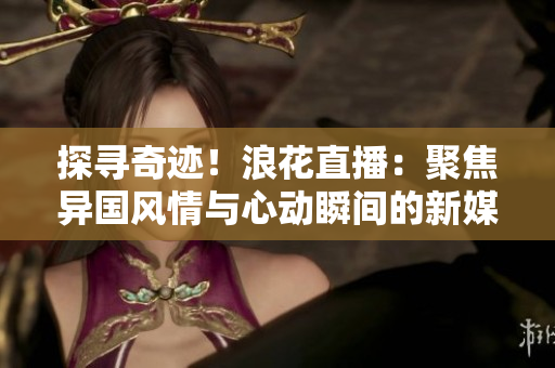 探寻奇迹！浪花直播：聚焦异国风情与心动瞬间的新媒体平台
