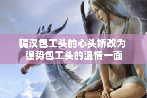糙汉包工头的心头娇改为 强势包工头的温情一面
