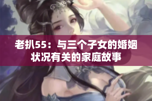老扒55：与三个子女的婚姻状况有关的家庭故事