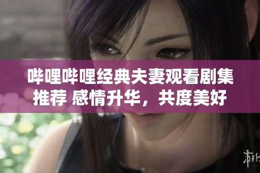 哔哩哔哩经典夫妻观看剧集推荐 感情升华，共度美好时光