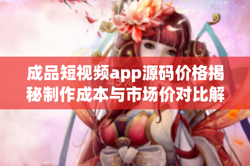 成品短视频app源码价格揭秘制作成本与市场价对比解析