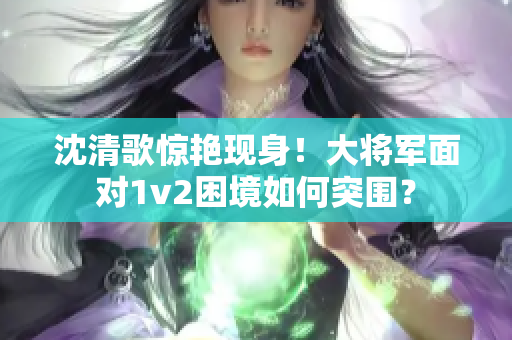沈清歌惊艳现身！大将军面对1v2困境如何突围？