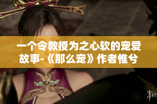 一个令教授为之心软的宠爱故事-《那么宠》作者惟兮