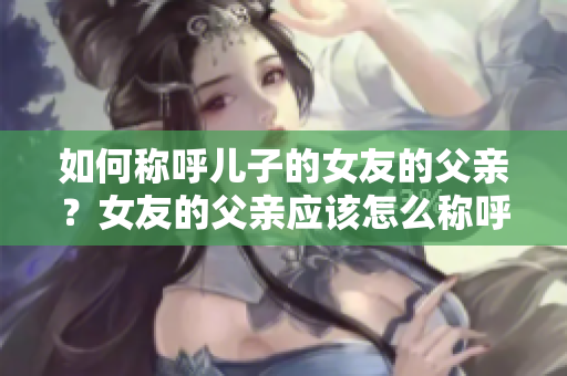 如何称呼儿子的女友的父亲？女友的父亲应该怎么称呼？