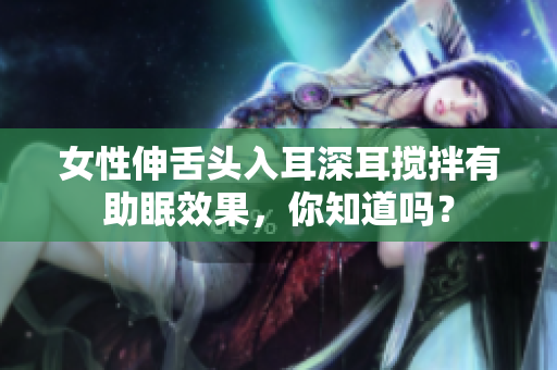 女性伸舌头入耳深耳搅拌有助眠效果，你知道吗？