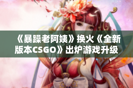 《暴躁老阿姨》换火《全新版本CSGO》出炉游戏升级曝光!