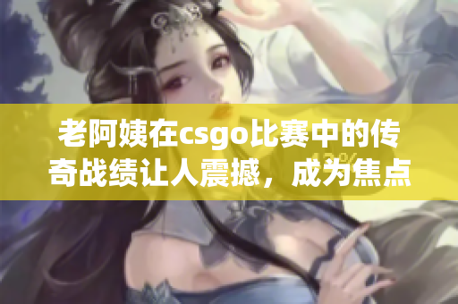 老阿姨在csgo比赛中的传奇战绩让人震撼，成为焦点