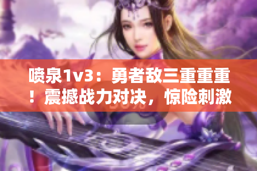 喷泉1v3：勇者敌三重重重！震撼战力对决，惊险刺激战斗全记录