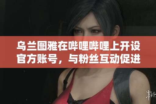 乌兰图雅在哔哩哔哩上开设官方账号，与粉丝互动促进文化传播