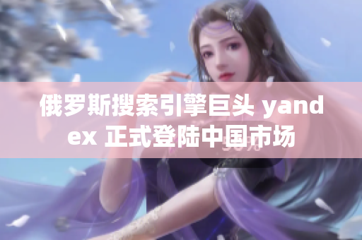 俄罗斯搜索引擎巨头 yandex 正式登陆中国市场