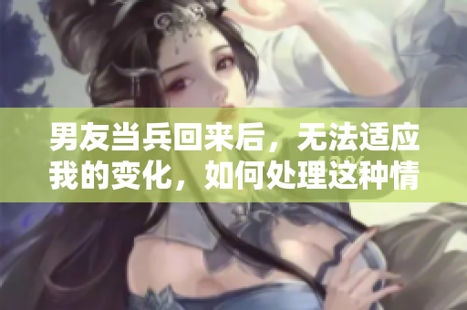 男友当兵回来后，无法适应我的变化，如何处理这种情况？