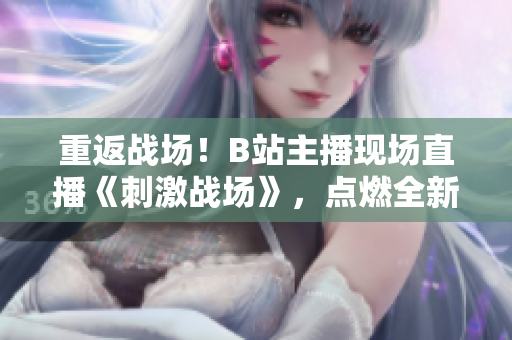 重返战场！B站主播现场直播《刺激战场》，点燃全新沙场战火！