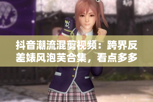 抖音潮流混剪视频：跨界反差婊风泡芙合集，看点多多！