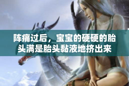 阵痛过后，宝宝的硬硬的胎头满是胎头黏液地挤出来