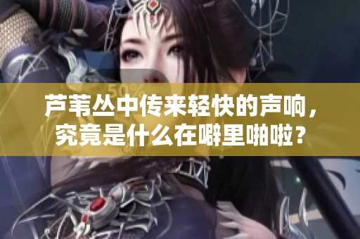 芦苇丛中传来轻快的声响，究竟是什么在噼里啪啦？